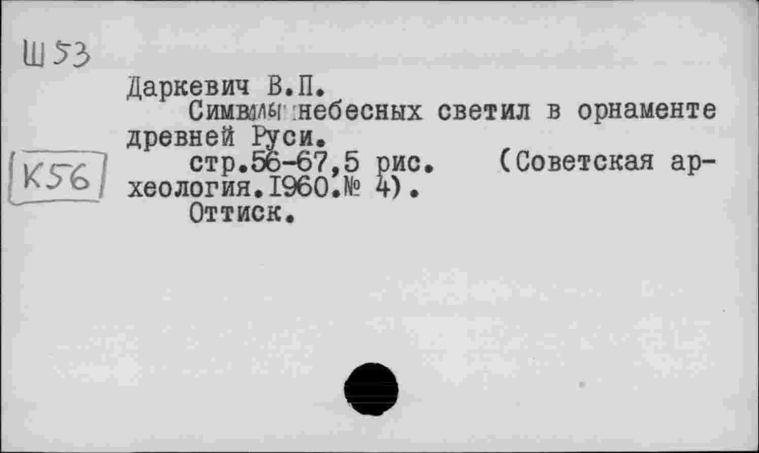 ﻿ш«
ІК5Ь]
Даркевич В.П.
Симвал« :небесных светил в орнаменте древней Руси.
стр.56-67,5 рис.	(Советская ар-
хеология. I960.№ 4).
Оттиск.